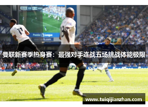 曼联新赛季热身赛：最强对手连战五场挑战体能极限